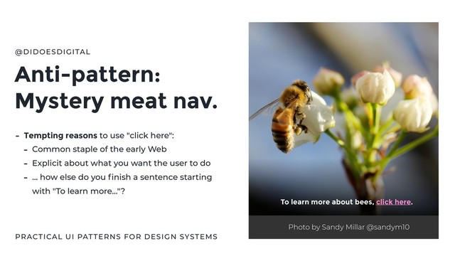Anti-pattern:
Mystery meat nav.
@DIDOESDIGITAL
- Tempting reasons to use "click here":
- Common staple of the early Web
- Explicit about what you want the user to do
- … how else do you ﬁnish a sentence starting
with "To learn more…"?
Photo by Sandy Millar @sandym10
To learn more about bees, click here.
PRACTICAL UI PATTERNS FOR DESIGN SYSTEMS
