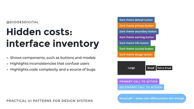 Hidden costs:
interface inventory
@DIDOESDIGITAL
PRACTICAL UI PATTERNS FOR DESIGN SYSTEMS
- Shows components, such as buttons and modals
- Highlights inconsistencies that confuse users
- Highlights code complexity and a source of bugs
