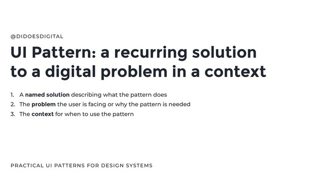 UI Pattern: a recurring solution
to a digital problem in a context
@DIDOESDIGITAL
PRACTICAL UI PATTERNS FOR DESIGN SYSTEMS
1. A named solution describing what the pattern does
2. The problem the user is facing or why the pattern is needed
3. The context for when to use the pattern
