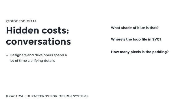 Hidden costs:
conversations
@DIDOESDIGITAL
PRACTICAL UI PATTERNS FOR DESIGN SYSTEMS
What shade of blue is that?
Where's the logo file in SVG?
How many pixels is the padding?
- Designers and developers spend a
lot of time clarifying details

