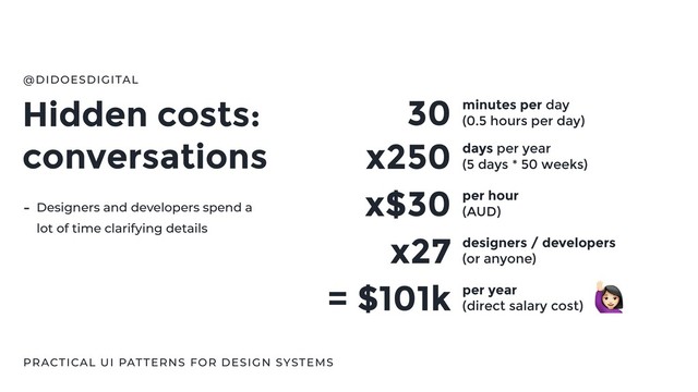 Hidden costs:
conversations
@DIDOESDIGITAL
PRACTICAL UI PATTERNS FOR DESIGN SYSTEMS
30 minutes per day
(0.5 hours per day)
x250 days per year
(5 days * 50 weeks)
x$30 per hour
(AUD)
x27 designers / developers
(or anyone)
= $101k per year
(direct salary cost)
- Designers and developers spend a
lot of time clarifying details
"
