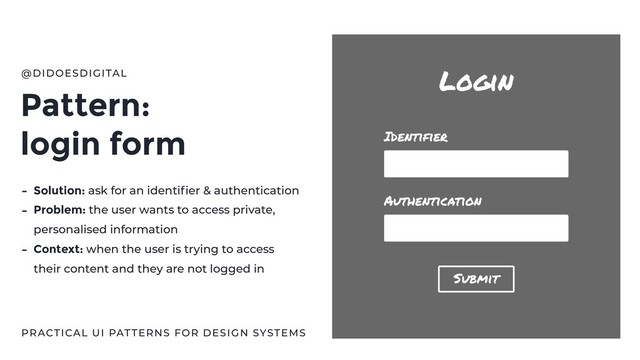 Pattern:
login form
@DIDOESDIGITAL
PRACTICAL UI PATTERNS FOR DESIGN SYSTEMS
- Solution: ask for an identiﬁer & authentication
- Problem: the user wants to access private,
personalised information
- Context: when the user is trying to access
their content and they are not logged in
