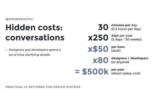 Hidden costs:
conversations
@DIDOESDIGITAL
PRACTICAL UI PATTERNS FOR DESIGN SYSTEMS
30 minutes per day
(0.5 hours per day)
x250 days per year
(5 days * 50 weeks)
x$50 per hour
(AUD)
x80
= $500k per year
(direct salary cost)
- Designers and developers spend a
lot of time clarifying details
designers / developers
(or anyone)
