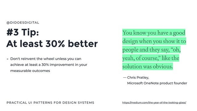 #3 Tip:
At least 30% better
@DIDOESDIGITAL
- Don't reinvent the wheel unless you can
achieve at least a 30% improvement in your
measurable outcomes
Chris Pratley,
Microsoft OneNote product founder
—
PRACTICAL UI PATTERNS FOR DESIGN SYSTEMS https://medium.com/the-year-of-the-looking-glass/

