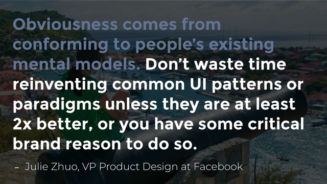 Obviousness comes from
conforming to people’s existing
mental models. Don’t waste time
reinventing common UI patterns or
paradigms unless they are at least
2x better, or you have some critical
brand reason to do so.
- Julie Zhuo, VP Product Design at Facebook

