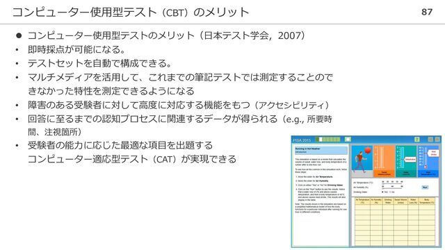 コンピューター使用型テスト（CBT）のメリット 87
⚫ コンピューター使用型テストのメリット（日本テスト学会，2007）
• 即時採点が可能になる。
• テストセットを自動で構成できる。
• マルチメディアを活用して、これまでの筆記テストでは測定することので
きなかった特性を測定できるようになる
• 障害のある受験者に対して高度に対応する機能をもつ（アクセシビリティ）
• 回答に至るまでの認知プロセスに関連するデータが得られる（e.g., 所要時
間、注視箇所）
• 受験者の能力に応じた最適な項目を出題する
コンピューター適応型テスト（CAT）が実現できる
