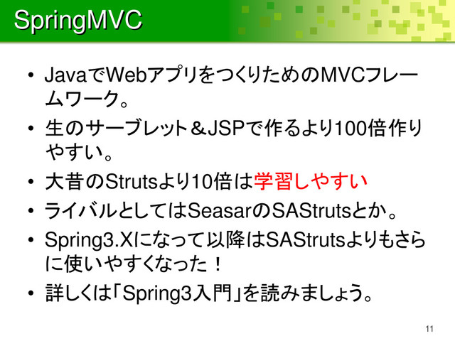 SpringMVC
• JavaでWebアプリをつくりためのMVCフレー
ムワーク。
• 生のサーブレット＆JSPで作るより100倍作り
やすい。
• 大昔のStrutsより10倍は学習しやすい
• ライバルとしてはSeasarのSAStrutsとか。
• Spring3.Xになって以降はSAStrutsよりもさら
に使いやすくなった！
• 詳しくは「Spring3入門」を読みましょう。
11
