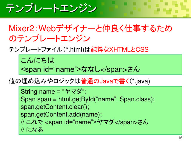 テンプレートエンジン
16
Mixer2：Webデザイナーと仲良く仕事するため
のテンプレートエンジン
こんにちは
<span>ななし</span>さん
String name = “ヤマダ”;
Span span = html.getById(“name”, Span.class);
span.getContent.clear();
span.getContent.add(name);
// これで <span>ヤマダ</span>さん
// になる
テンプレートファイル（*.html)は純粋なXHTMLとCSS
値の埋め込みやロジックは普通のJavaで書く（*.java)
