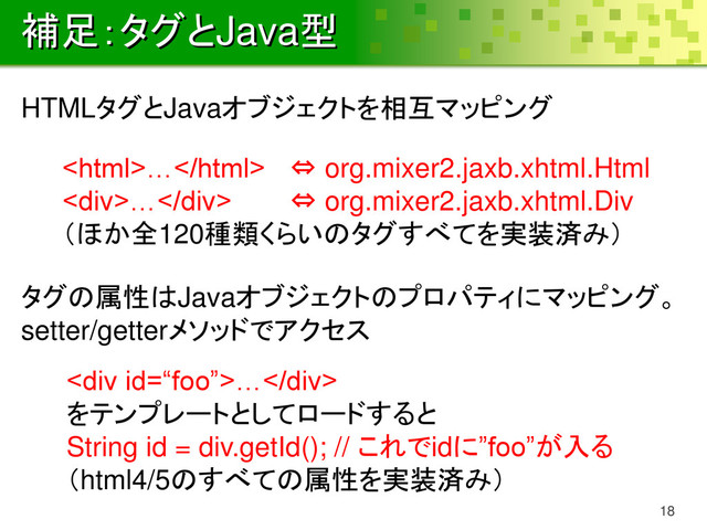 補足：タグとJava型
18
… ⇔ org.mixer2.jaxb.xhtml.Html
<div>…</div> ⇔ org.mixer2.jaxb.xhtml.Div
（ほか全120種類くらいのタグすべてを実装済み）
HTMLタグとJavaオブジェクトを相互マッピング
タグの属性はJavaオブジェクトのプロパティにマッピング。
setter/getterメソッドでアクセス
<div>…</div>
をテンプレートとしてロードすると
String id = div.getId(); // これでidに”foo”が入る
（html4/5のすべての属性を実装済み）
