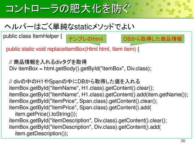 コントローラの肥大化を防ぐ
30
public class ItemHelper {
public static void replaceItemBox(Html html, Item item) {
// 商品情報を入れるdivタグを取得
Div itemBox = html.getBody().getById("itemBox", Div.class);
// divの中のH1やSpanの中にDBから取得した値を入れる
itemBox.getById("itemName", H1.class).getContent().clear();
itemBox.getById("itemName", H1.class).getContent().add(item.getName());
itemBox.getById("itemPrice", Span.class).getContent().clear();
itemBox.getById("itemPrice", Span.class).getContent().add(
item.getPrice().toString());
itemBox.getById("itemDescription", Div.class).getContent().clear();
itemBox.getById("itemDescription", Div.class).getContent().add(
item.getDescription());
ヘルパーはごく単純なstaticメソッドでよい
テンプレのhtml DBから取得した商品情報
