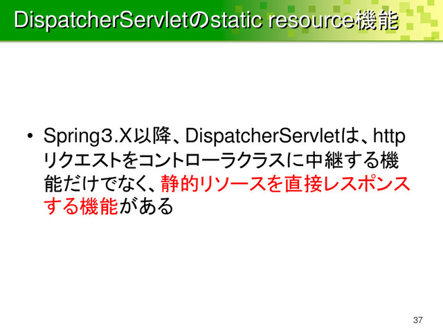 DispatcherServletのstatic resource機能
• Spring３.X以降、DispatcherServletは、http
リクエストをコントローラクラスに中継する機
能だけでなく、静的リソースを直接レスポンス
する機能がある
37
