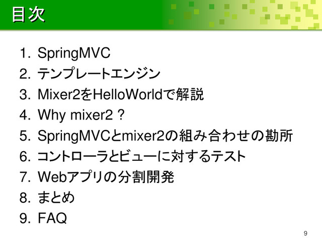 目次
1. SpringMVC
2. テンプレートエンジン
3. Mixer2をHelloWorldで解説
4. Why mixer2 ?
5. SpringMVCとmixer2の組み合わせの勘所
6. コントローラとビューに対するテスト
7. Webアプリの分割開発
8. まとめ
9. FAQ
9
