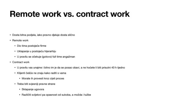 Remote work vs. contract work
• Dosta bitna podjela, iako pravno djeluje dosta slično

• Remote work

• Dio tima postojeće ﬁrme

• Uklapanje u postojeću hijerarhiju

• U pravilu se očekuje (gotovo) full time angažman

• Contract work

• U pravilu vas unajme i bitno im je da se posao obavi, a ne hoćete li biti prisutni 40 h tjedno

• Klijenti češće ne znaju kako raditi s vama

• Morate ih provesti kroz cijeli proces

• Treba biti svjesniji pravne strane

• Sklapanje ugovora

• Različiti svijetovi pa opasnost od sukoba, a možda i tužbe
