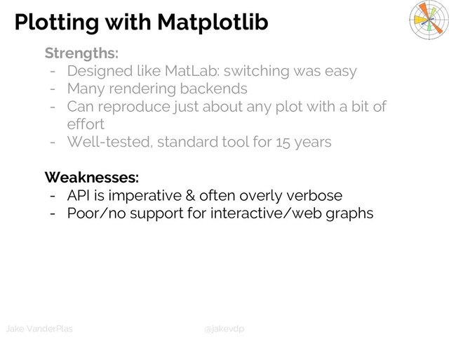 @jakevdp
Jake VanderPlas
Plotting with Matplotlib
Strengths:
- Designed like MatLab: switching was easy
- Many rendering backends
- Can reproduce just about any plot with a bit of
effort
- Well-tested, standard tool for 15 years
Weaknesses:
- API is imperative & often overly verbose
- Poor/no support for interactive/web graphs

