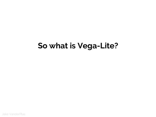 Jake VanderPlas
So what is Vega-Lite?
