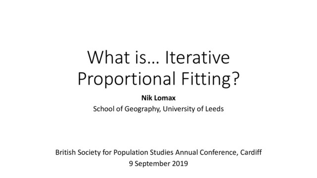 What is… Iterative
Proportional Fitting?
Nik Lomax
School of Geography, University of Leeds
British Society for Population Studies Annual Conference, Cardiff
9 September 2019
