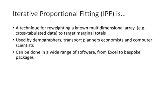 Iterative Proportional Fitting (IPF) is…
• A technique for reweighting a known multidimensional array (e.g.
cross-tabulated data) to target marginal totals
• Used by demographers, transport planners economists and computer
scientists
• Can be done in a wide range of software, from Excel to bespoke
packages
