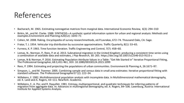 References
• Bacharach, M. 1965. Estimating nonnegative matrices from marginal data. International Economic Review, 6(3): 294–310
• Birkin, M., and M. Clarke. 1988. SYNTHESIS—A synthetic spatial information system for urban and regional analysis: Methods and
examples.Environment and Planning A20(12): 1645–71
• Cohen, M. 2008. Raking. Encyclopedia of survey researchmethods, ed.P.Lavrakas, 672–74. Thousand Oaks, CA: Sage.
• Fratar, T. J. 1954. Vehicular trip distribution by successive approximations. Traffic Quarterly, 8(1): 53–65.
• Furness, K. P. 1965. Time function iteration. Traffic Engineering and Control, 7(7): 458–60.
• Lomax, N., Norman, P., Rees, P. et al. 2013. Subnational migration in the United Kingdom: producing a consistent time series using
a combination of available data and estimates, J Pop Research, 30: 265. https://doi.org/10.1007/s12546-013-9115-z
• Lomax, N & Norman, P. 2016. Estimating Population Attribute Values in a Table: “Get Me Started in” Iterative Proportional Fitting,
The Professional Geographer, 68:3,451-461, DOI: 10.1080/00330124.2015.1099
• Rees, P. 1994. Estimating and projecting the populations of urban communities. Environment & Planning A, 26:1671–97.
• Simpson, L., and M. Tranmer. 2005. Combining sample and census data in small area estimates: Iterative proportional fitting with
standard software. The Professional Geographer57 (2): 222–34.
• Willekens, F. 1982. Multidimensional population analysis with incomplete data. In Multidimensional mathematical demography,
ed. K. Land and A. Rogers, 43–111. NewYork: Academic.
• Willekens, F., A. Por, and R. Raquillet. 1981. Entropy, multiproportional, and quadratic techniques for inferring patterns of
migration from aggregate data. In: Advances in multiregional demography, ed. A. Rogers, 84–106. Laxenburg, Austria: International
Institute for Applied Systems Analysis.
