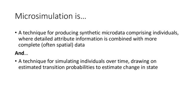 Microsimulation is…
• A technique for producing synthetic microdata comprising individuals,
where detailed attribute information is combined with more
complete (often spatial) data
And…
• A technique for simulating individuals over time, drawing on
estimated transition probabilities to estimate change in state
