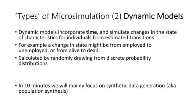 ‘Types’ of Microsimulation (2) Dynamic Models
• Dynamic models incorporate time, and simulate changes in the state
of characteristics for individuals from estimated transitions
• For example a change in state might be from employed to
unemployed, or from alive to dead.
• Calculated by randomly drawing from discrete probability
distributions
• In 10 minutes we will mainly focus on synthetic data generation (aka
population synthesis)
