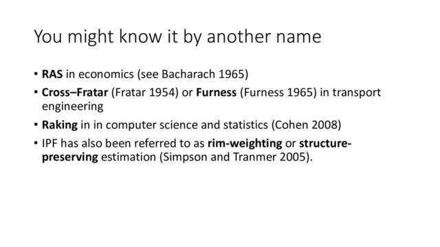 You might know it by another name
• RAS in economics (see Bacharach 1965)
• Cross–Fratar (Fratar 1954) or Furness (Furness 1965) in transport
engineering
• Raking in in computer science and statistics (Cohen 2008)
• IPF has also been referred to as rim-weighting or structure-
preserving estimation (Simpson and Tranmer 2005).

