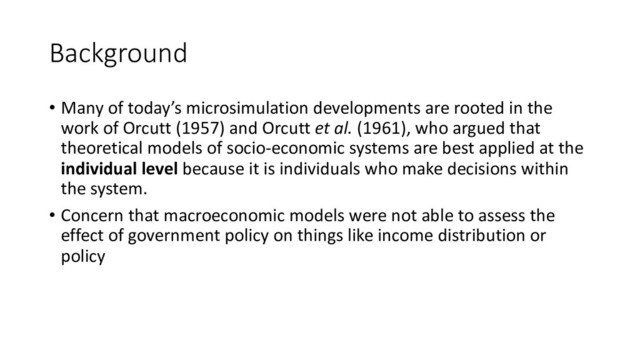 Background
• Many of today’s microsimulation developments are rooted in the
work of Orcutt (1957) and Orcutt et al. (1961), who argued that
theoretical models of socio-economic systems are best applied at the
individual level because it is individuals who make decisions within
the system.
• Concern that macroeconomic models were not able to assess the
effect of government policy on things like income distribution or
policy
