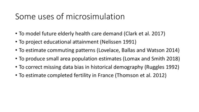 Some uses of microsimulation
• To model future elderly health care demand (Clark et al. 2017)
• To project educational attainment (Nelissen 1991)
• To estimate commuting patterns (Lovelace, Ballas and Watson 2014)
• To produce small area population estimates (Lomax and Smith 2018)
• To correct missing data bias in historical demography (Ruggles 1992)
• To estimate completed fertility in France (Thomson et al. 2012)
