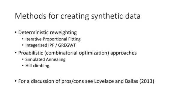 Methods for creating synthetic data
• Deterministic reweighting
• Iterative Proportional Fitting
• Integerised IPF / GREGWT
• Proabilistic (combinatorial optimization) approaches
• Simulated Annealing
• Hill climbing
• For a discussion of pros/cons see Lovelace and Ballas (2013)
