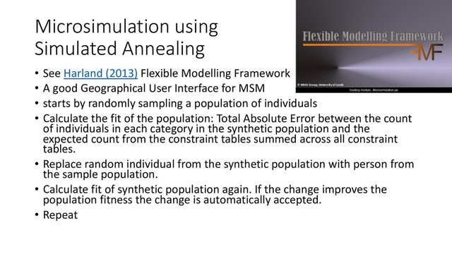 Microsimulation using
Simulated Annealing
• See Harland (2013) Flexible Modelling Framework
• A good Geographical User Interface for MSM
• starts by randomly sampling a population of individuals
• Calculate the fit of the population: Total Absolute Error between the count
of individuals in each category in the synthetic population and the
expected count from the constraint tables summed across all constraint
tables.
• Replace random individual from the synthetic population with person from
the sample population.
• Calculate fit of synthetic population again. If the change improves the
population fitness the change is automatically accepted.
• Repeat
