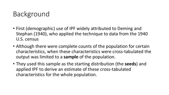 Background
• First (demographic) use of IPF widely attributed to Deming and
Stephan (1940), who applied the technique to data from the 1940
U.S. census
• Although there were complete counts of the population for certain
characteristics, when these characteristics were cross-tabulated the
output was limited to a sample of the population.
• They used this sample as the starting distribution (the seeds) and
applied IPF to derive an estimate of these cross-tabulated
characteristics for the whole population.
