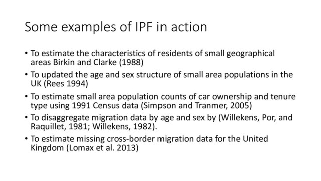 Some examples of IPF in action
• To estimate the characteristics of residents of small geographical
areas Birkin and Clarke (1988)
• To updated the age and sex structure of small area populations in the
UK (Rees 1994)
• To estimate small area population counts of car ownership and tenure
type using 1991 Census data (Simpson and Tranmer, 2005)
• To disaggregate migration data by age and sex by (Willekens, Por, and
Raquillet, 1981; Willekens, 1982).
• To estimate missing cross-border migration data for the United
Kingdom (Lomax et al. 2013)
