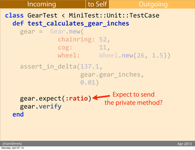 @sandimetz GoGaRuCo 2012
@sandimetz Apr 2013
to Self Outgoing
Incoming
class	  GearTest	  <	  MiniTest::Unit::TestCase
	  	  def	  test_calculates_gear_inches
	  	  	  	  gear	  =	  	  Gear.new(
	  	  	  	  	  	  	  	  	  	  	  	  	  	  chainring:	  52,
	  	  	  	  	  	  	  	  	  	  	  	  	  	  cog:	  	  	  	  	  	  	  11,
	  	  	  	  	  	  	  	  	  	  	  	  	  	  wheel:	  	  	  	  	  Wheel.new(26,	  1.5))
	  	  	  	  assert_in_delta(137.1,
	  	  	  	  	  	  	  	  	  	  	  	  	  	  	  	  	  	  	  	  gear.gear_inches,
	  	  	  	  	  	  	  	  	  	  	  	  	  	  	  	  	  	  	  	  0.01)
	  	  	  	  gear.expect(:ratio)
	  	  	  	  gear.verify
	  	  end
Expect to send
the private method?
Saturday, April 27, 13
