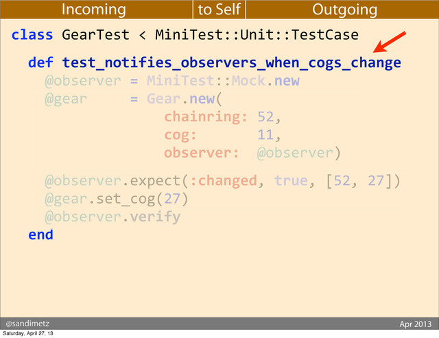 @sandimetz GoGaRuCo 2012
@sandimetz Apr 2013
to Self
Incoming Outgoing
class	  GearTest	  <	  MiniTest::Unit::TestCase
	  	  def	  test_notifies_observers_when_cogs_change
	  	  	  	  @observer	  =	  MiniTest::Mock.new
	  	  	  	  @gear	  	  	  	  	  =	  Gear.new(
	  	  	  	  	  	  	  	  	  	  	  	  	  	  	  	  	  	  chainring:	  52,
	  	  	  	  	  	  	  	  	  	  	  	  	  	  	  	  	  	  cog:	  	  	  	  	  	  	  11,
	  	  	  	  	  	  	  	  	  	  	  	  	  	  	  	  	  	  observer:	  	  @observer)
	  	  	  	  @observer.expect(:changed,	  true,	  [52,	  27])
	  	  	  	  @gear.set_cog(27)
	  	  	  	  @observer.verify
	  	  end
Saturday, April 27, 13
