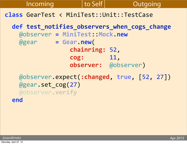 @sandimetz GoGaRuCo 2012
@sandimetz Apr 2013
to Self
Incoming Outgoing
class	  GearTest	  <	  MiniTest::Unit::TestCase
	  	  def	  test_notifies_observers_when_cogs_change
	  	  	  	  @observer	  =	  MiniTest::Mock.new
	  	  	  	  @gear	  	  	  	  	  =	  Gear.new(
	  	  	  	  	  	  	  	  	  	  	  	  	  	  	  	  	  	  chainring:	  52,
	  	  	  	  	  	  	  	  	  	  	  	  	  	  	  	  	  	  cog:	  	  	  	  	  	  	  11,
	  	  	  	  	  	  	  	  	  	  	  	  	  	  	  	  	  	  observer:	  	  @observer)
	  	  	  	  @observer.expect(:changed,	  true,	  [52,	  27])
	  	  	  	  @gear.set_cog(27)
	  	  	  	  @observer.verify
	  	  end
Saturday, April 27, 13
