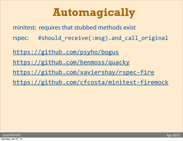 @sandimetz Apr 2013
Automagically
	  minitest: requires that stubbed methods exist
	  rspec: #should_receive(:msg).and_call_original
	  https://github.com/psyho/bogus
	  https://github.com/benmoss/quacky
	  https://github.com/xaviershay/rspec-­‐fire
	  https://github.com/cfcosta/minitest-­‐firemock
Saturday, April 27, 13
