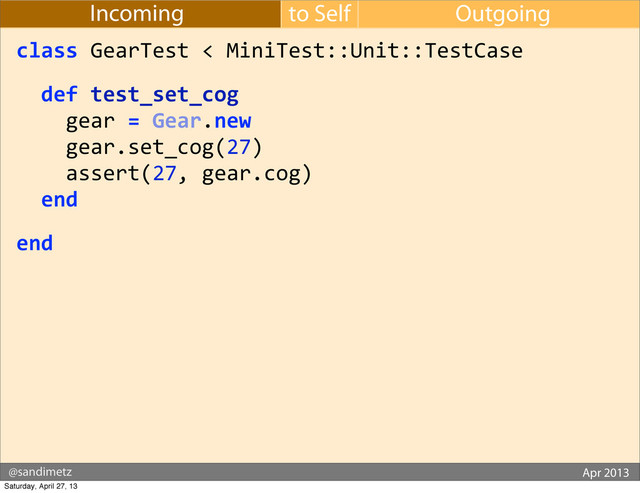 @sandimetz GoGaRuCo 2012
@sandimetz Apr 2013
to Self Outgoing
Incoming
class	  GearTest	  <	  MiniTest::Unit::TestCase
	  	  def	  test_set_cog
	  	  	  	  gear	  =	  Gear.new
	  	  	  	  gear.set_cog(27)
	  	  	  	  assert(27,	  gear.cog)
	  	  end
end
Saturday, April 27, 13
