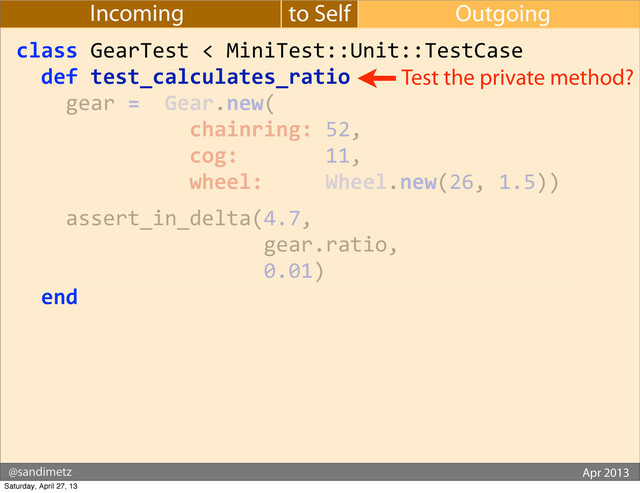 @sandimetz GoGaRuCo 2012
@sandimetz Apr 2013
to Self Outgoing
Incoming
class	  GearTest	  <	  MiniTest::Unit::TestCase
	  	  def	  test_calculates_ratio
	  	  	  	  gear	  =	  	  Gear.new(
	  	  	  	  	  	  	  	  	  	  	  	  	  	  chainring:	  52,
	  	  	  	  	  	  	  	  	  	  	  	  	  	  cog:	  	  	  	  	  	  	  11,
	  	  	  	  	  	  	  	  	  	  	  	  	  	  wheel:	  	  	  	  	  Wheel.new(26,	  1.5))
	  	  	  	  assert_in_delta(4.7,
	  	  	  	  	  	  	  	  	  	  	  	  	  	  	  	  	  	  	  	  gear.ratio,
	  	  	  	  	  	  	  	  	  	  	  	  	  	  	  	  	  	  	  	  0.01)
	  	  end
Test the private method?
Saturday, April 27, 13
