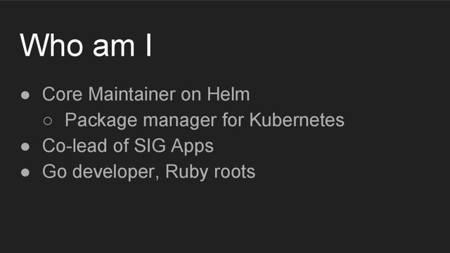 Who am I
● Core Maintainer on Helm
○ Package manager for Kubernetes
● Co-lead of SIG Apps
● Go developer, Ruby roots
