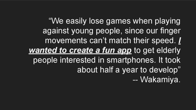 “We easily lose games when playing
against young people, since our finger
movements can’t match their speed. I
wanted to create a fun app to get elderly
people interested in smartphones. It took
about half a year to develop”
-- Wakamiya.
