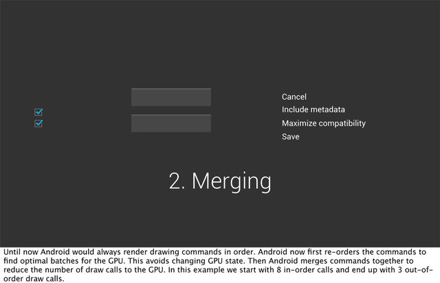 Include metadata
Maximize compatibility
Cancel
Save
2. Merging
Until now Android would always render drawing commands in order. Android now ﬁrst re-orders the commands to
ﬁnd optimal batches for the GPU. This avoids changing GPU state. Then Android merges commands together to
reduce the number of draw calls to the GPU. In this example we start with 8 in-order calls and end up with 3 out-of-
order draw calls.

