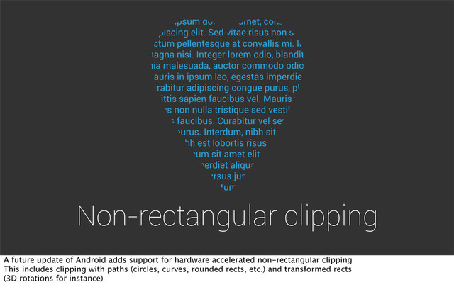 Non-rectangular clipping
A future update of Android adds support for hardware accelerated non-rectangular clipping
This includes clipping with paths (circles, curves, rounded rects, etc.) and transformed rects
(3D rotations for instance)
