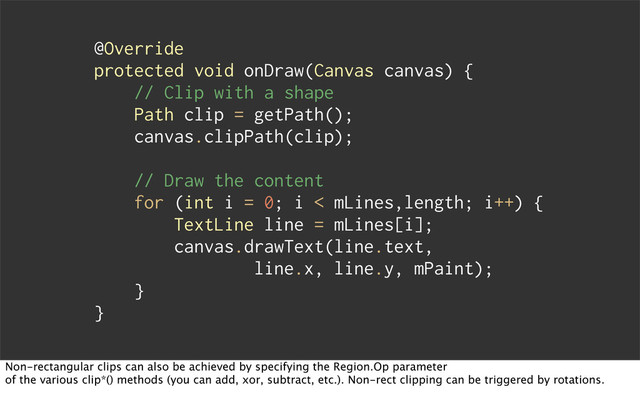 @Override
protected void onDraw(Canvas canvas) {
// Clip with a shape
Path clip = getPath();
canvas.clipPath(clip);
// Draw the content
for (int i = 0; i < mLines,length; i++) {
TextLine line = mLines[i];
canvas.drawText(line.text,
line.x, line.y, mPaint);
}
}
Non-rectangular clips can also be achieved by specifying the Region.Op parameter
of the various clip*() methods (you can add, xor, subtract, etc.). Non-rect clipping can be triggered by rotations.
