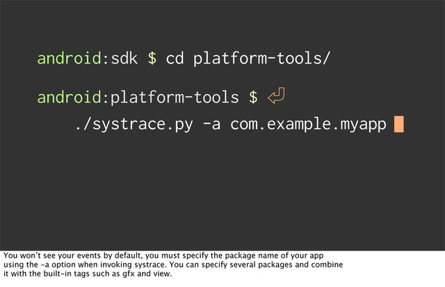 android:sdk $ cd platform-tools/
android:platform-tools $ 㾑
./systrace.py -a com.example.myapp
You won’t see your events by default, you must specify the package name of your app
using the -a option when invoking systrace. You can specify several packages and combine
it with the built-in tags such as gfx and view.
