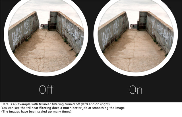 Off On
Here is an example with trilinear ﬁltering turned off (left) and on (right)
You can see the trilinear ﬁltering does a much better job at smoothing the image
(The images have been scaled up many times)
