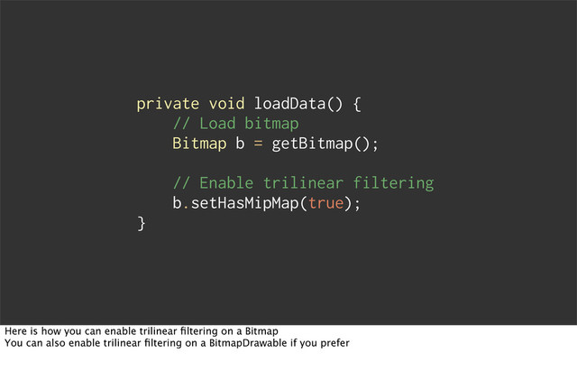 private void loadData() {
// Load bitmap
Bitmap b = getBitmap();
// Enable trilinear filtering
b.setHasMipMap(true);
}
Here is how you can enable trilinear ﬁltering on a Bitmap
You can also enable trilinear ﬁltering on a BitmapDrawable if you prefer
