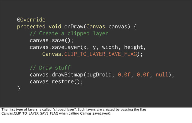 @Override
protected void onDraw(Canvas canvas) {
// Create a clipped layer
canvas.save();
canvas.saveLayer(x, y, width, height,
Canvas.CLIP_TO_LAYER_SAVE_FLAG);
// Draw stuff
canvas.drawBitmap(bugDroid, 0.0f, 0.0f, null);
canvas.restore();
}
The ﬁrst type of layers is called “clipped layer”. Such layers are created by passing the ﬂag
Canvas.CLIP_TO_LAYER_SAVE_FLAG when calling Canvas.saveLayer().

