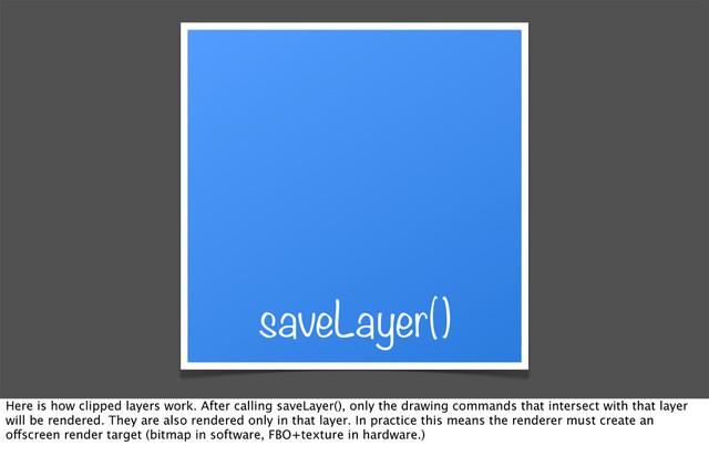 saveLayer()
Here is how clipped layers work. After calling saveLayer(), only the drawing commands that intersect with that layer
will be rendered. They are also rendered only in that layer. In practice this means the renderer must create an
offscreen render target (bitmap in software, FBO+texture in hardware.)
