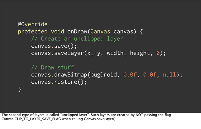 @Override
protected void onDraw(Canvas canvas) {
// Create an unclipped layer
canvas.save();
canvas.saveLayer(x, y, width, height, 0);
// Draw stuff
canvas.drawBitmap(bugDroid, 0.0f, 0.0f, null);
canvas.restore();
}
The second type of layers is called “unclipped layer”. Such layers are created by NOT passing the ﬂag
Canvas.CLIP_TO_LAYER_SAVE_FLAG when calling Canvas.saveLayer().
