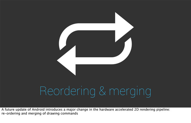 Reordering & merging
A future update of Android introduces a major change in the hardware accelerated 2D rendering pipeline:
re-ordering and merging of drawing commands
