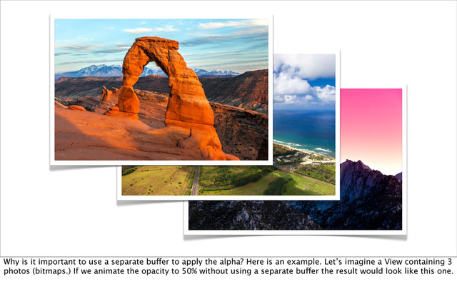 Why is it important to use a separate buffer to apply the alpha? Here is an example. Let’s imagine a View containing 3
photos (bitmaps.) If we animate the opacity to 50% without using a separate buffer the result would look like this one.
